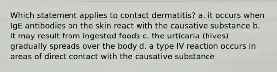 Which statement applies to contact dermatitis? a. it occurs when IgE antibodies on the skin react with the causative substance b. it may result from ingested foods c. the urticaria (hives) gradually spreads over the body d. a type IV reaction occurs in areas of direct contact with the causative substance