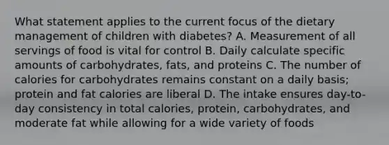 What statement applies to the current focus of the dietary management of children with diabetes? A. Measurement of all servings of food is vital for control B. Daily calculate specific amounts of carbohydrates, fats, and proteins C. The number of calories for carbohydrates remains constant on a daily basis; protein and fat calories are liberal D. The intake ensures day-to-day consistency in total calories, protein, carbohydrates, and moderate fat while allowing for a wide variety of foods