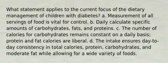 What statement applies to the current focus of the dietary management of children with diabetes? a. Measurement of all servings of food is vital for control. b. Daily calculate specific amounts of carbohydrates, fats, and proteins. c. The number of calories for carbohydrates remains constant on a daily basis; protein and fat calories are liberal. d. The intake ensures day-to-day consistency in total calories, protein, carbohydrates, and moderate fat while allowing for a wide variety of foods.