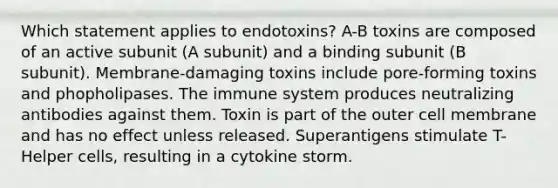 Which statement applies to endotoxins? A-B toxins are composed of an active subunit (A subunit) and a binding subunit (B subunit). Membrane-damaging toxins include pore-forming toxins and phopholipases. The immune system produces neutralizing antibodies against them. Toxin is part of the outer cell membrane and has no effect unless released. Superantigens stimulate T-Helper cells, resulting in a cytokine storm.