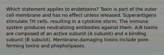 Which statement applies to endotoxins? Toxin is part of the outer cell membrane and has no effect unless released. Superantigens stimulate TH cells, resulting in a cytokine storm. The immune system produces neutralizing antibodies against them. A-B toxins are composed of an active subunit (A subunit) and a binding subunit (B subunit). Membrane-damaging toxins include pore-forming toxins and phopholipases.