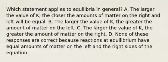 Which statement applies to equilibria in general? A. The larger the value of K, the closer the amounts of matter on the right and left will be equal. B. The larger the value of K, the greater the amount of matter on the left. C. The larger the value of K, the greater the amount of matter on the right. D. None of these responses are correct because reactions at equilibrium have equal amounts of matter on the left and the right sides of the equation.