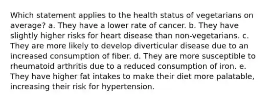 Which statement applies to the health status of vegetarians on average? a. They have a lower rate of cancer. b. They have slightly higher risks for heart disease than non-vegetarians. c. They are more likely to develop diverticular disease due to an increased consumption of fiber. d. They are more susceptible to rheumatoid arthritis due to a reduced consumption of iron. e. They have higher fat intakes to make their diet more palatable, increasing their risk for hypertension.