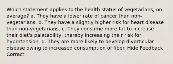 Which statement applies to the health status of vegetarians, on average? a. They have a lower rate of cancer than non-vegetarians. b. They have a slightly higher risk for heart disease than non-vegetarians. c. They consume more fat to increase their diet's palatability, thereby increasing their risk for hypertension. d. They are more likely to develop diverticular disease owing to increased consumption of fiber. Hide Feedback Correct