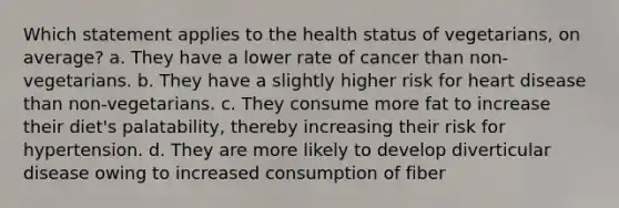 Which statement applies to the health status of vegetarians, on average? a. They have a lower rate of cancer than non-vegetarians. b. They have a slightly higher risk for heart disease than non-vegetarians. c. They consume more fat to increase their diet's palatability, thereby increasing their risk for hypertension. d. They are more likely to develop diverticular disease owing to increased consumption of fiber