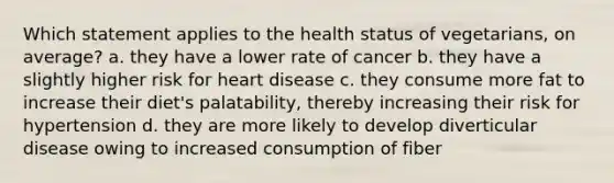 Which statement applies to the health status of vegetarians, on average? a. they have a lower rate of cancer b. they have a slightly higher risk for heart disease c. they consume more fat to increase their diet's palatability, thereby increasing their risk for hypertension d. they are more likely to develop diverticular disease owing to increased consumption of fiber