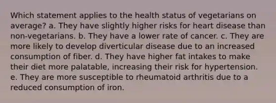 Which statement applies to the health status of vegetarians on average? a. They have slightly higher risks for heart disease than non-vegetarians. b. They have a lower rate of cancer. c. They are more likely to develop diverticular disease due to an increased consumption of fiber. d. They have higher fat intakes to make their diet more palatable, increasing their risk for hypertension. e. They are more susceptible to rheumatoid arthritis due to a reduced consumption of iron.