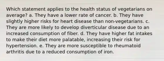 Which statement applies to the health status of vegetarians on average? a. They have a lower rate of cancer. b. They have slightly higher risks for heart disease than non-vegetarians. c. They are more likely to develop diverticular disease due to an increased consumption of fiber. d. They have higher fat intakes to make their diet more palatable, increasing their risk for hypertension. e. They are more susceptible to rheumatoid arthritis due to a reduced consumption of iron.