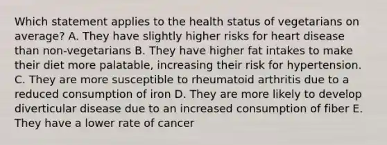 Which statement applies to the health status of vegetarians on average? A. They have slightly higher risks for heart disease than non-vegetarians B. They have higher fat intakes to make their diet more palatable, increasing their risk for hypertension. C. They are more susceptible to rheumatoid arthritis due to a reduced consumption of iron D. They are more likely to develop diverticular disease due to an increased consumption of fiber E. They have a lower rate of cancer