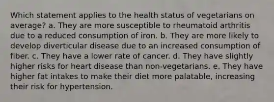 Which statement applies to the health status of vegetarians on average? a. They are more susceptible to rheumatoid arthritis due to a reduced consumption of iron. b. They are more likely to develop diverticular disease due to an increased consumption of fiber. c. They have a lower rate of cancer. d. They have slightly higher risks for heart disease than non-vegetarians. e. They have higher fat intakes to make their diet more palatable, increasing their risk for hypertension.