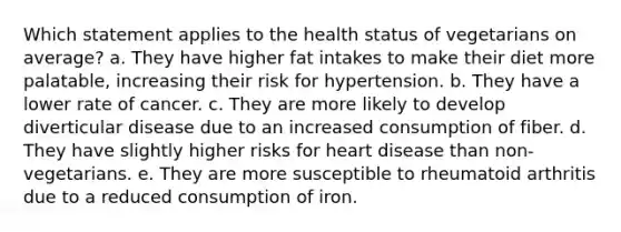 Which statement applies to the health status of vegetarians on average? a. They have higher fat intakes to make their diet more palatable, increasing their risk for hypertension. b. They have a lower rate of cancer. c. They are more likely to develop diverticular disease due to an increased consumption of fiber. d. They have slightly higher risks for heart disease than non-vegetarians. e. They are more susceptible to rheumatoid arthritis due to a reduced consumption of iron.