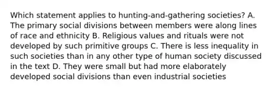 Which statement applies to hunting-and-gathering societies? A. The primary social divisions between members were along lines of race and ethnicity B. Religious values and rituals were not developed by such primitive groups C. There is less inequality in such societies than in any other type of human society discussed in the text D. They were small but had more elaborately developed social divisions than even industrial societies