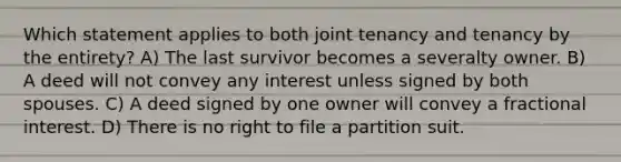 Which statement applies to both joint tenancy and tenancy by the entirety? A) The last survivor becomes a severalty owner. B) A deed will not convey any interest unless signed by both spouses. C) A deed signed by one owner will convey a fractional interest. D) There is no right to file a partition suit.