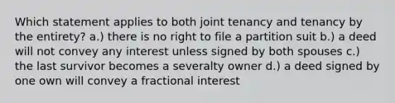 Which statement applies to both joint tenancy and tenancy by the entirety? a.) there is no right to file a partition suit b.) a deed will not convey any interest unless signed by both spouses c.) the last survivor becomes a severalty owner d.) a deed signed by one own will convey a fractional interest