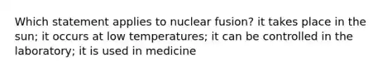 Which statement applies to nuclear fusion? it takes place in the sun; it occurs at low temperatures; it can be controlled in the laboratory; it is used in medicine