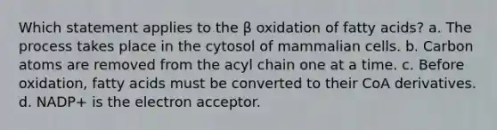 Which statement applies to the β oxidation of fatty acids? a. The process takes place in the cytosol of mammalian cells. b. Carbon atoms are removed from the acyl chain one at a time. c. Before oxidation, fatty acids must be converted to their CoA derivatives. d. NADP+ is the electron acceptor.