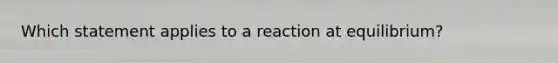 Which statement applies to a reaction at equilibrium?