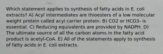 Which statement applies to synthesis of fatty acids in E. coli extracts? A) Acyl intermediates are thioesters of a low molecular weight protein called acyl carrier protein. B) CO2 or HCO3- is essential. C) Reducing equivalents are provided by NADPH. D) The ultimate source of all the carbon atoms in the fatty acid product is acetyl-CoA. E) All of the statements apply to synthesis of fatty acids in E. coli extracts.