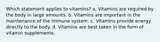 Which statement applies to vitamins? a. Vitamins are required by the body in large amounts. b. Vitamins are important in the maintenance of the immune system. c. Vitamins provide energy directly to the body. d. Vitamins are best taken in the form of vitamin supplements.