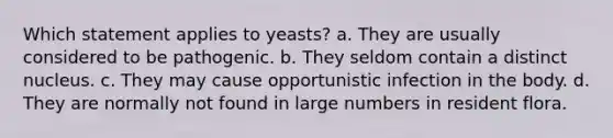 Which statement applies to yeasts? a. They are usually considered to be pathogenic. b. They seldom contain a distinct nucleus. c. They may cause opportunistic infection in the body. d. They are normally not found in large numbers in resident flora.