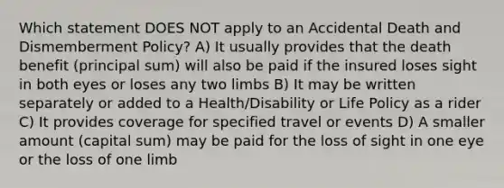 Which statement DOES NOT apply to an Accidental Death and Dismemberment Policy? A) It usually provides that the death benefit (principal sum) will also be paid if the insured loses sight in both eyes or loses any two limbs B) It may be written separately or added to a Health/Disability or Life Policy as a rider C) It provides coverage for specified travel or events D) A smaller amount (capital sum) may be paid for the loss of sight in one eye or the loss of one limb