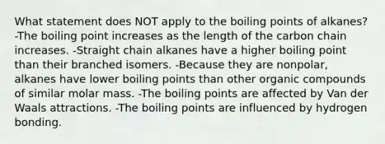 What statement does NOT apply to the boiling points of alkanes? -The boiling point increases as the length of the carbon chain increases. -Straight chain alkanes have a higher boiling point than their branched isomers. -Because they are nonpolar, alkanes have lower boiling points than other organic compounds of similar molar mass. -The boiling points are affected by Van der Waals attractions. -The boiling points are influenced by hydrogen bonding.