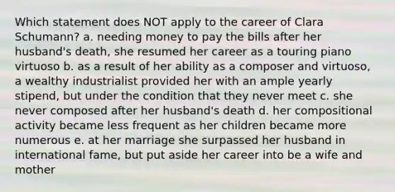 Which statement does NOT apply to the career of Clara Schumann? a. needing money to pay the bills after her husband's death, she resumed her career as a touring piano virtuoso b. as a result of her ability as a composer and virtuoso, a wealthy industrialist provided her with an ample yearly stipend, but under the condition that they never meet c. she never composed after her husband's death d. her compositional activity became less frequent as her children became more numerous e. at her marriage she surpassed her husband in international fame, but put aside her career into be a wife and mother