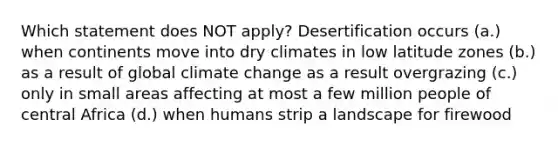 Which statement does NOT apply? Desertification occurs (a.) when continents move into dry climates in low latitude zones (b.) as a result of global climate change as a result overgrazing (c.) only in small areas affecting at most a few million people of central Africa (d.) when humans strip a landscape for firewood