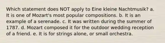 Which statement does NOT apply to Eine kleine Nachtmusik? a. It is one of Mozart's most popular compositions. b. It is an example of a serenade. c. It was written during the summer of 1787. d. Mozart composed it for the outdoor wedding reception of a friend. e. It is for strings alone, or small orchestra.