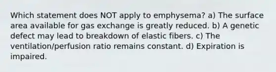 Which statement does NOT apply to emphysema? a) The surface area available for gas exchange is greatly reduced. b) A genetic defect may lead to breakdown of elastic fibers. c) The ventilation/perfusion ratio remains constant. d) Expiration is impaired.