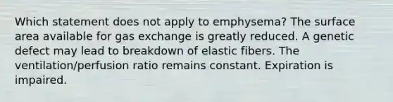 Which statement does not apply to emphysema? The surface area available for gas exchange is greatly reduced. A genetic defect may lead to breakdown of elastic fibers. The ventilation/perfusion ratio remains constant. Expiration is impaired.