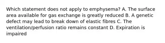 Which statement does not apply to emphysema? A. The surface area available for gas exchange is greatly reduced B. A genetic defect may lead to break down of elastic fibres C. The ventilation/perfusion ratio remains constant D. Expiration is impaired