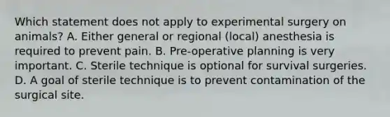 Which statement does not apply to experimental surgery on animals? A. Either general or regional (local) anesthesia is required to prevent pain. B. Pre-operative planning is very important. C. Sterile technique is optional for survival surgeries. D. A goal of sterile technique is to prevent contamination of the surgical site.