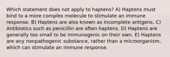 Which statement does not apply to haptens? A) Haptens must bind to a more complex molecule to stimulate an immune response. B) Haptens are also known as incomplete antigens. C) Antibiotics such as penicillin are often haptens. D) Haptens are generally too small to be immunogenic on their own. E) Haptens are any nonpathogenic substance, rather than a microorganism, which can stimulate an immune response.