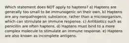 Which statement does NOT apply to haptens? a) Haptens are generally too small to be immunogenic on their own. b) Haptens are any nonpathogenic substance, rather than a microorganism, which can stimulate an immune response. c) Antibiotics such as penicillin are often haptens. d) Haptens must bind to a more complex molecule to stimulate an immune response. e) Haptens are also known as incomplete antigens.