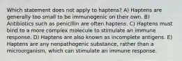 Which statement does not apply to haptens? A) Haptens are generally too small to be immunogenic on their own. B) Antibiotics such as penicillin are often haptens. C) Haptens must bind to a more complex molecule to stimulate an immune response. D) Haptens are also known as incomplete antigens. E) Haptens are any nonpathogenic substance, rather than a microorganism, which can stimulate an immune response.