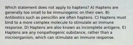 Which statement does not apply to haptens? A) Haptens are generally too small to be immunogenic on their own. B) Antibiotics such as penicillin are often haptens. C) Haptens must bind to a more complex molecule to stimulate an immune response. D) Haptens are also known as incomplete antigens. E) Haptens are any nonpathogenic substance, rather than a microorganism, which can stimulate an immune response.