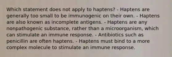 Which statement does not apply to haptens? - Haptens are generally too small to be immunogenic on their own. - Haptens are also known as incomplete antigens. - Haptens are any nonpathogenic substance, rather than a microorganism, which can stimulate an immune response. - Antibiotics such as penicillin are often haptens. - Haptens must bind to a more complex molecule to stimulate an immune response.