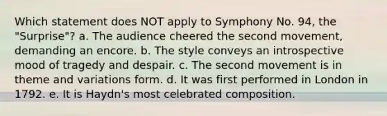 Which statement does NOT apply to Symphony No. 94, the "Surprise"? a. The audience cheered the second movement, demanding an encore. b. The style conveys an introspective mood of tragedy and despair. c. The second movement is in theme and variations form. d. It was first performed in London in 1792. e. It is Haydn's most celebrated composition.