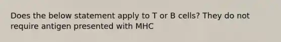 Does the below statement apply to T or B cells? They do not require antigen presented with MHC