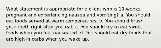 What statement is appropriate for a client who is 10-weeks pregnant and experiencing nausea and vomiting? a. You should eat foods served at warm temperatures. b. You should brush your teeth right after you eat. c. You should try to eat sweet foods when you feel nauseated. d. You should eat dry foods that are high in carbs when you wake up.