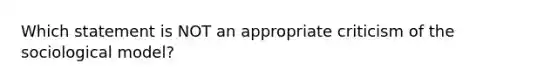 Which statement is NOT an appropriate criticism of the sociological model?