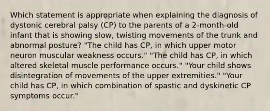 Which statement is appropriate when explaining the diagnosis of dystonic cerebral palsy (CP) to the parents of a 2-month-old infant that is showing slow, twisting movements of the trunk and abnormal posture? "The child has CP, in which upper motor neuron muscular weakness occurs." "The child has CP, in which altered skeletal muscle performance occurs." "Your child shows disintegration of movements of the upper extremities." "Your child has CP, in which combination of spastic and dyskinetic CP symptoms occur."