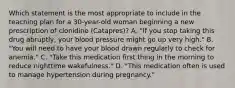 Which statement is the most appropriate to include in the teaching plan for a 30-year-old woman beginning a new prescription of clonidine (Catapres)? A. "If you stop taking this drug abruptly, your blood pressure might go up very high." B. "You will need to have your blood drawn regularly to check for anemia." C. "Take this medication first thing in the morning to reduce nighttime wakefulness." D. "This medication often is used to manage hypertension during pregnancy."