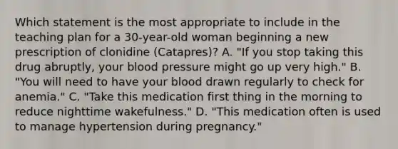 Which statement is the most appropriate to include in the teaching plan for a 30-year-old woman beginning a new prescription of clonidine (Catapres)? A. "If you stop taking this drug abruptly, your blood pressure might go up very high." B. "You will need to have your blood drawn regularly to check for anemia." C. "Take this medication first thing in the morning to reduce nighttime wakefulness." D. "This medication often is used to manage hypertension during pregnancy."