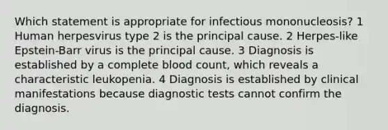 Which statement is appropriate for infectious mononucleosis? 1 Human herpesvirus type 2 is the principal cause. 2 Herpes-like Epstein-Barr virus is the principal cause. 3 Diagnosis is established by a complete blood count, which reveals a characteristic leukopenia. 4 Diagnosis is established by clinical manifestations because diagnostic tests cannot confirm the diagnosis.