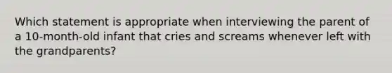 Which statement is appropriate when interviewing the parent of a 10-month-old infant that cries and screams whenever left with the grandparents?