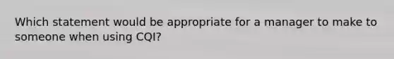 Which statement would be appropriate for a manager to make to someone when using CQI?