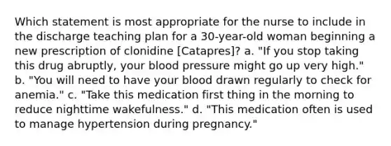 Which statement is most appropriate for the nurse to include in the discharge teaching plan for a 30-year-old woman beginning a new prescription of clonidine [Catapres]? a. "If you stop taking this drug abruptly, your blood pressure might go up very high." b. "You will need to have your blood drawn regularly to check for anemia." c. "Take this medication first thing in the morning to reduce nighttime wakefulness." d. "This medication often is used to manage hypertension during pregnancy."