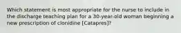 Which statement is most appropriate for the nurse to include in the discharge teaching plan for a 30-year-old woman beginning a new prescription of clonidine [Catapres]?